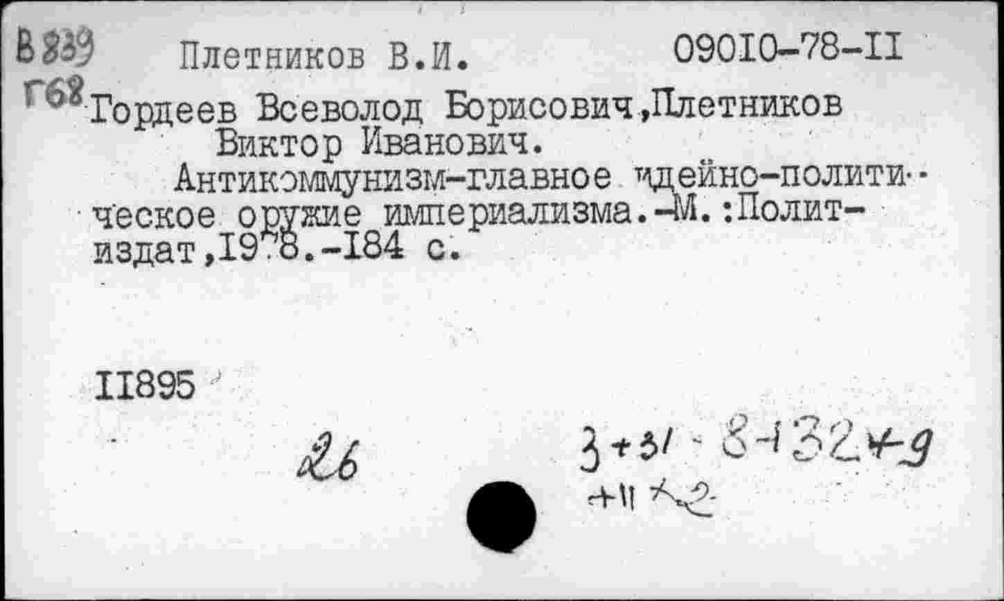 ﻿Плотников В.И.	09010-78-11
Гордеев Всеволод Борисович »Плотников Виктор Иванович.
Антикоммунизм-главное идейно-полити- • ческое оружие империализма.-М. ’.Политиздат, 19 дЗ. -184 с.
11895